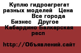 Куплю гидроагрегат разных моделей › Цена ­ 1 000 - Все города Бизнес » Другое   . Кабардино-Балкарская респ.